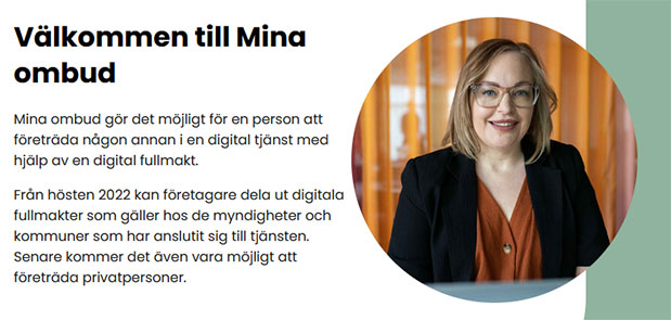 Välkommen till Mina ombud - Mina ombud gör det möjligt för en person att företräda någon annan i en digital tjänst med hjälp av en digital fullmakt. Från hösten 2022 kan företagare dela ut digitala fullmakter som gäller hos de myndigheter och kommuner som har anslutit sig till tjänsten. Senare kommer det även vara möjligt att företräda privatpersoner.